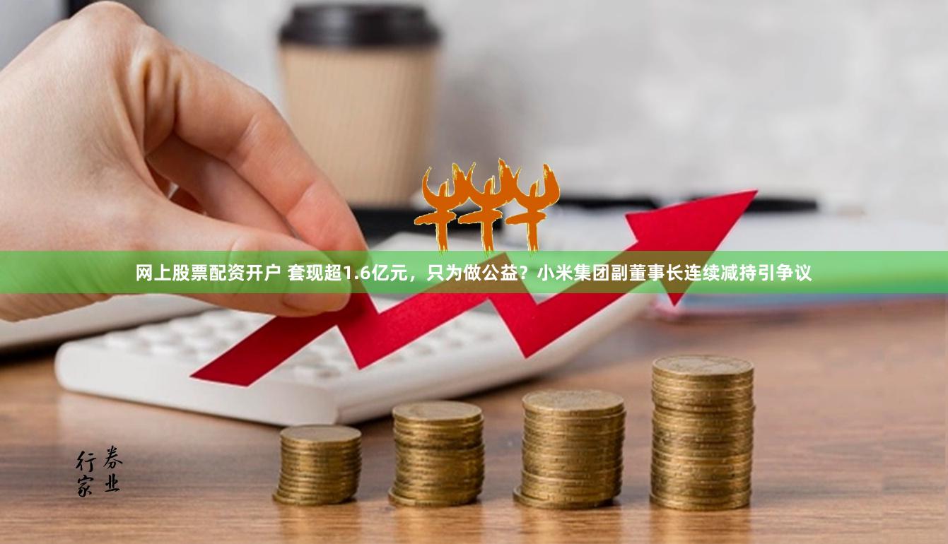 网上股票配资开户 套现超1.6亿元，只为做公益？小米集团副董事长连续减持引争议