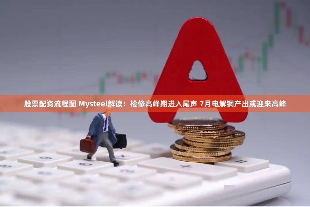 股票配资流程图 Mysteel解读：检修高峰期进入尾声 7月电解铜产出或迎来高峰