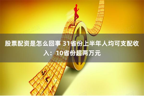 股票配资是怎么回事 31省份上半年人均可支配收入：10省份超两万元