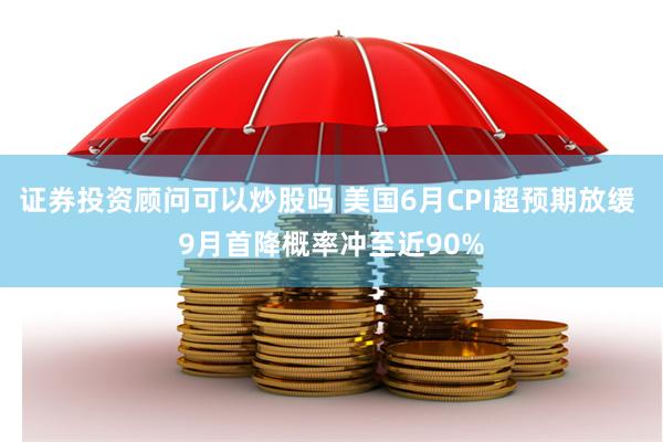 证券投资顾问可以炒股吗 美国6月CPI超预期放缓 9月首降概率冲至近90%