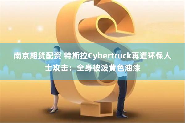 南京期货配资 特斯拉Cybertruck再遭环保人士攻击：全身被泼黄色油漆