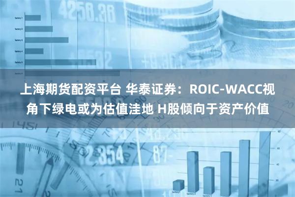 上海期货配资平台 华泰证券：ROIC-WACC视角下绿电或为估值洼地 H股倾向于资产价值