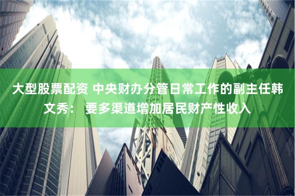 大型股票配资 中央财办分管日常工作的副主任韩文秀： 要多渠道增加居民财产性收入