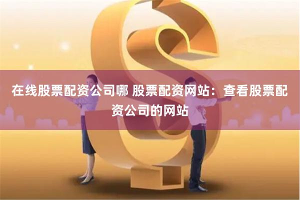 在线股票配资公司哪 股票配资网站：查看股票配资公司的网站