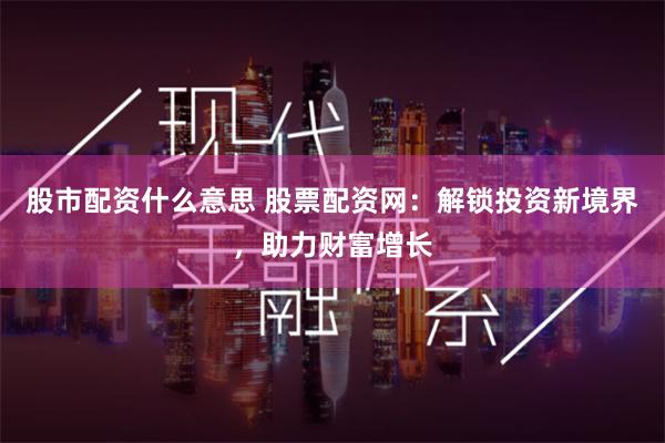 股市配资什么意思 股票配资网：解锁投资新境界，助力财富增长