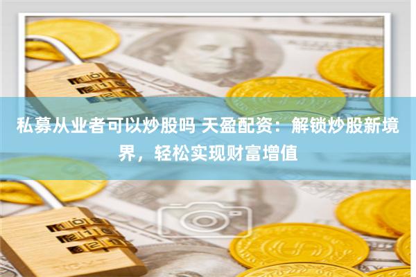 私募从业者可以炒股吗 天盈配资：解锁炒股新境界，轻松实现财富增值
