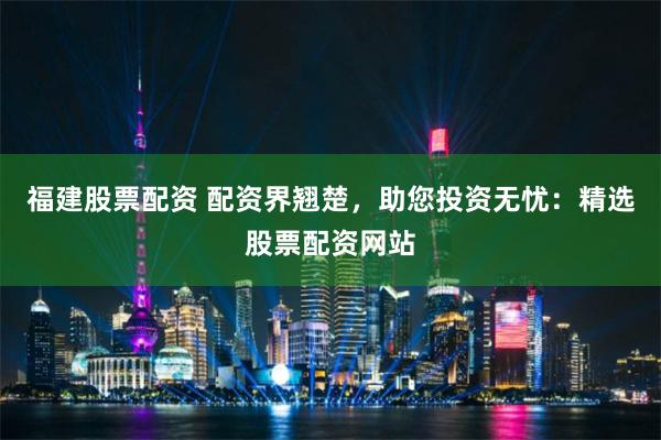 福建股票配资 配资界翘楚，助您投资无忧：精选股票配资网站