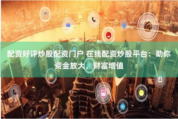 配资好评炒股配资门户 在线配资炒股平台：助你资金放大，财富增值