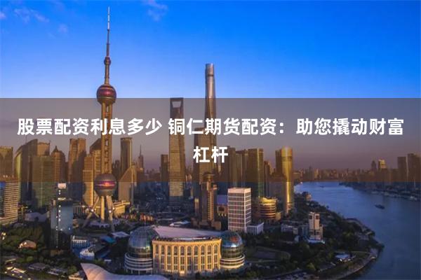 股票配资利息多少 铜仁期货配资：助您撬动财富杠杆