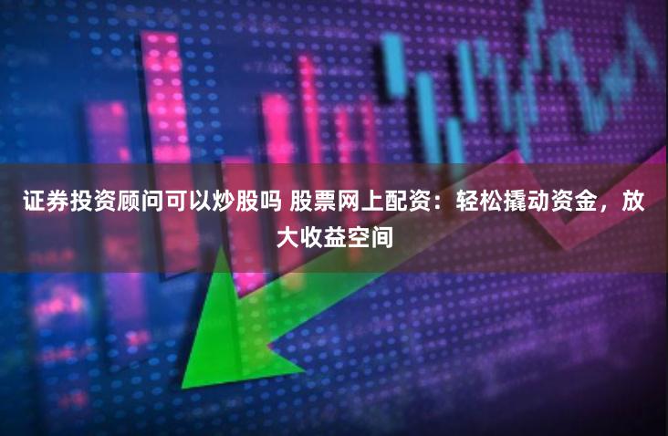 证券投资顾问可以炒股吗 股票网上配资：轻松撬动资金，放大收益空间