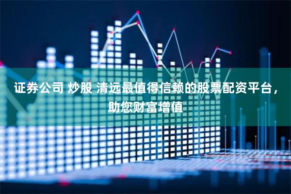 证券公司 炒股 清远最值得信赖的股票配资平台，助您财富增值