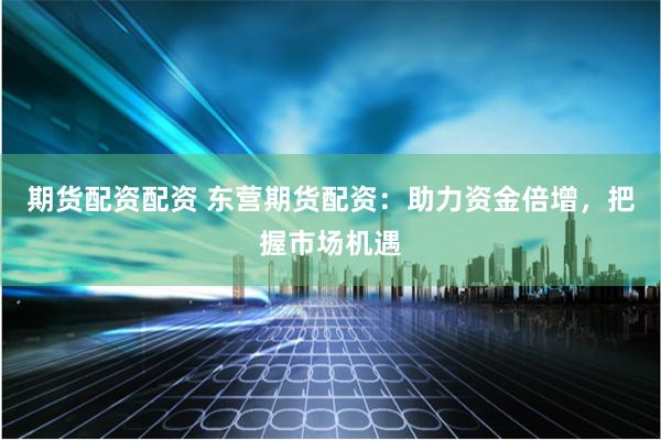期货配资配资 东营期货配资：助力资金倍增，把握市场机遇