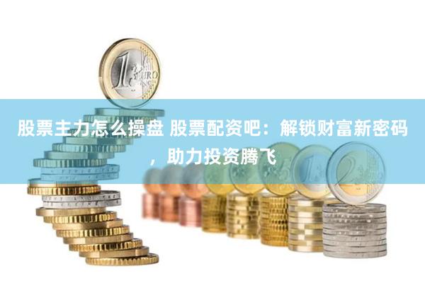 股票主力怎么操盘 股票配资吧：解锁财富新密码，助力投资腾飞
