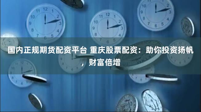 国内正规期货配资平台 重庆股票配资：助你投资扬帆，财富倍增