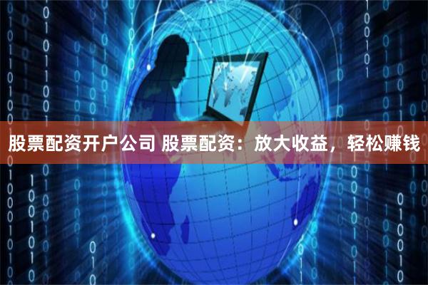股票配资开户公司 股票配资：放大收益，轻松赚钱