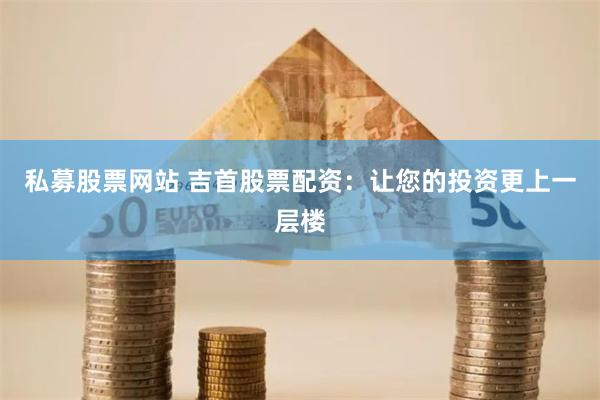 私募股票网站 吉首股票配资：让您的投资更上一层楼