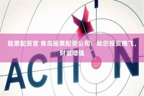 股票配资官 青岛股票配资公司：助您投资腾飞，财富增值