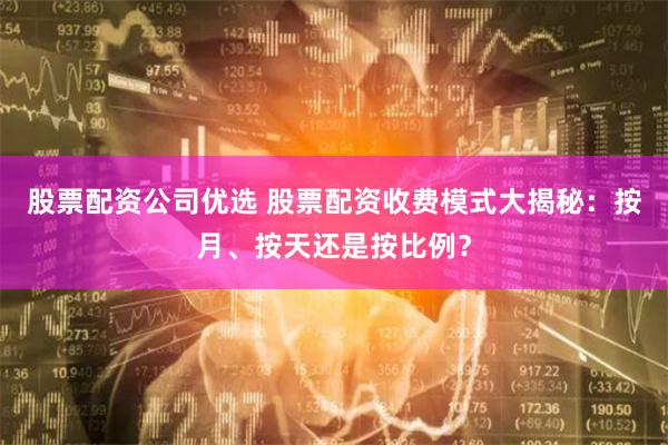 股票配资公司优选 股票配资收费模式大揭秘：按月、按天还是按比例？