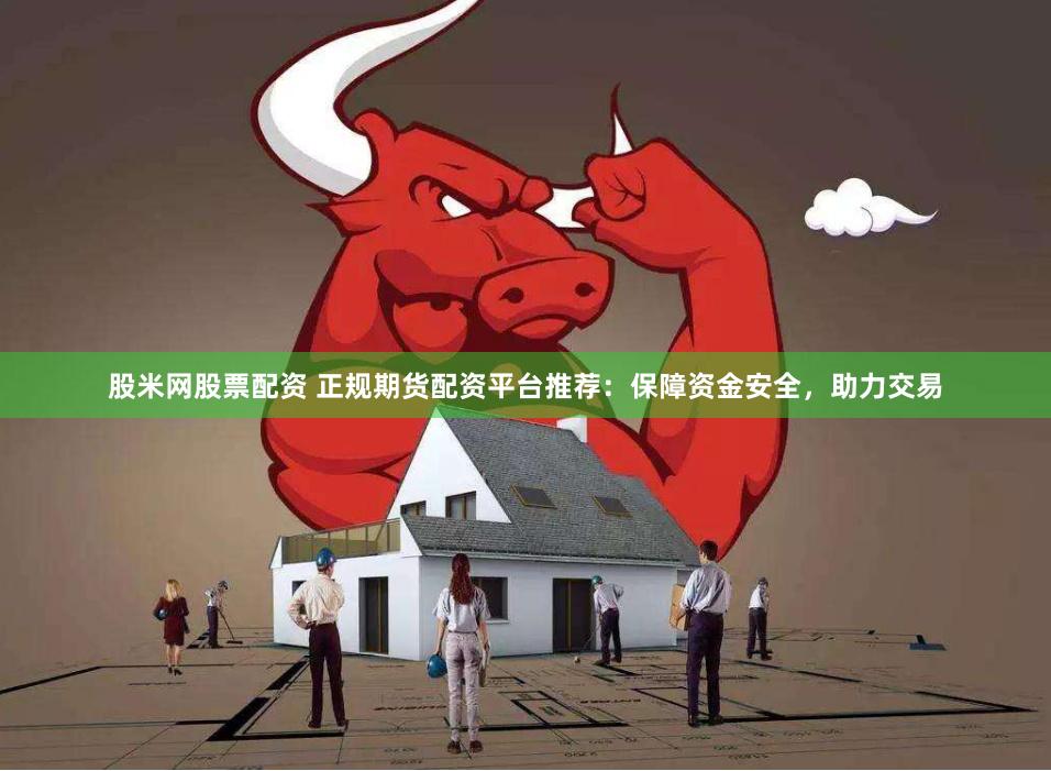 股米网股票配资 正规期货配资平台推荐：保障资金安全，助力交易