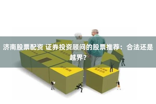 济南股票配资 证券投资顾问的股票推荐：合法还是越界？