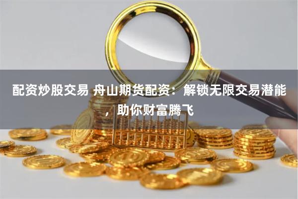 配资炒股交易 舟山期货配资：解锁无限交易潜能，助你财富腾飞
