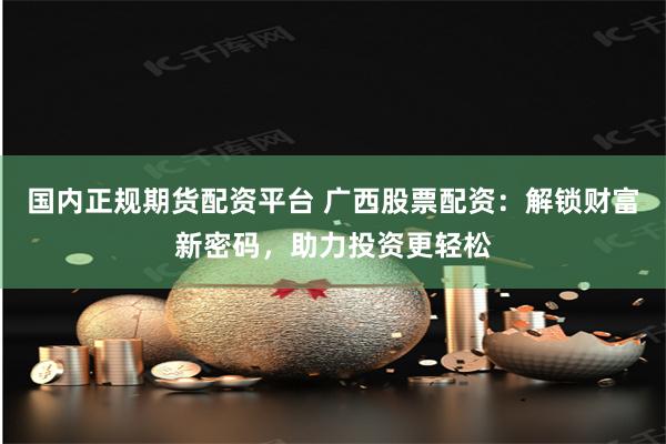 国内正规期货配资平台 广西股票配资:解锁财富新密码,助力投资更轻松