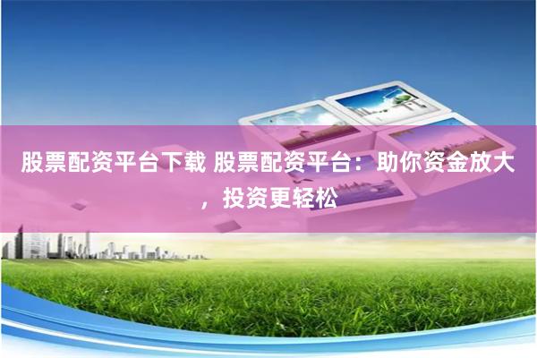 股票配资平台下载 股票配资平台：助你资金放大，投资更轻松