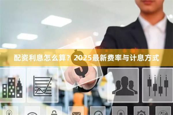配资利息怎么算？2025最新费率与计息方式